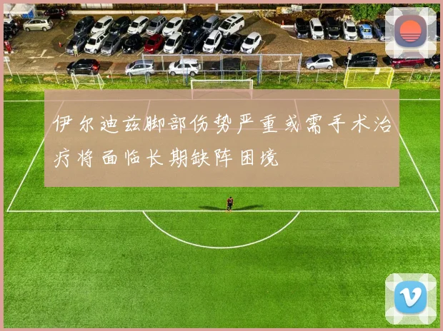 伊尔迪兹脚部伤势严重或需手术治疗将面临长期缺阵困境