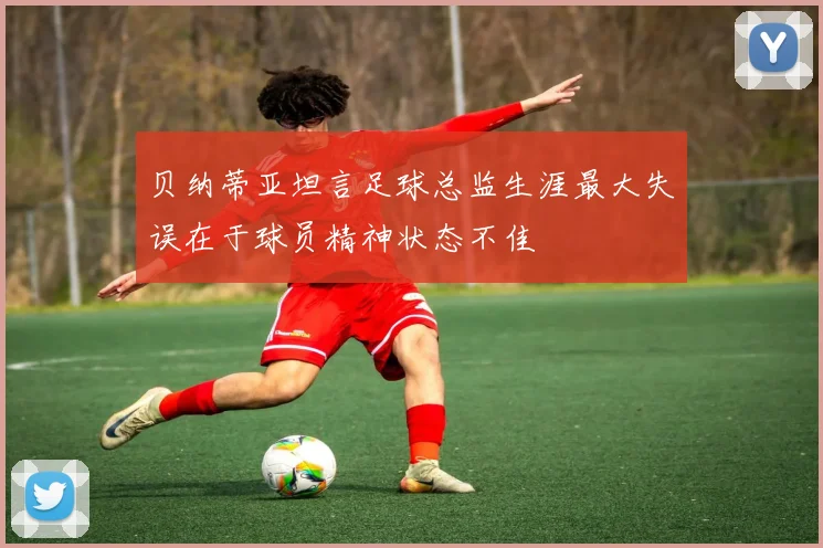 贝纳蒂亚坦言足球总监生涯最大失误在于球员精神状态不佳